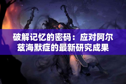破解记忆的密码：应对阿尔兹海默症的最新研究成果