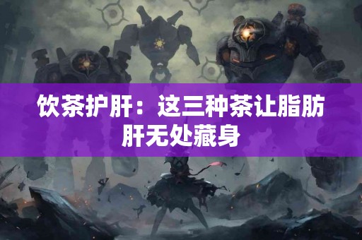 饮茶护肝：这三种茶让脂肪肝无处藏身