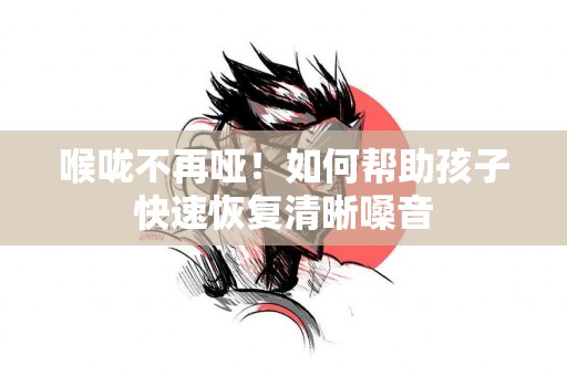 喉咙不再哑！如何帮助孩子快速恢复清晰嗓音