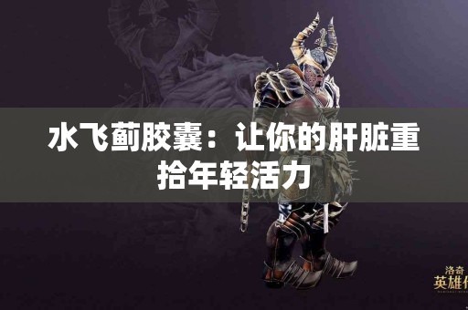 水飞蓟胶囊：让你的肝脏重拾年轻活力