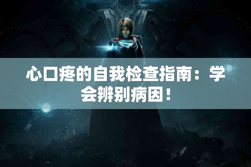 心口疼的自我检查指南：学会辨别病因！