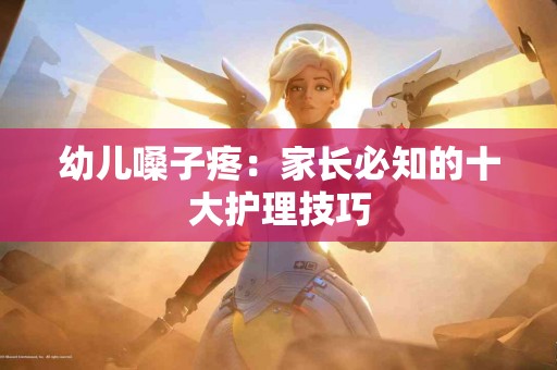 幼儿嗓子疼：家长必知的十大护理技巧