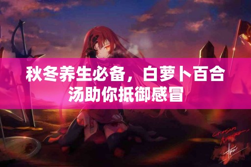 秋冬养生必备，白萝卜百合汤助你抵御感冒