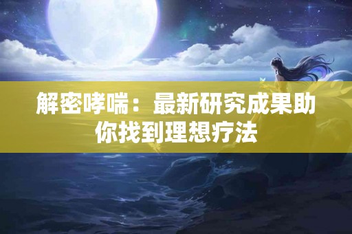 解密哮喘：最新研究成果助你找到理想疗法