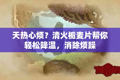 天热心烦？清火栀麦片帮你轻松降温，消除烦躁